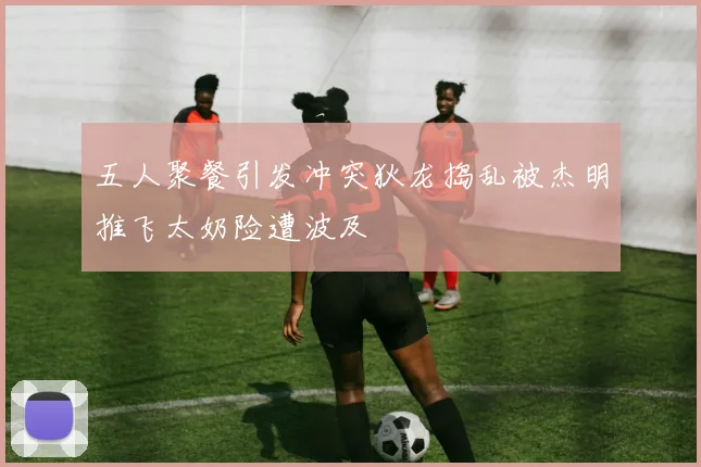 五人聚餐引发冲突狄龙捣乱被杰明推飞太奶险遭波及