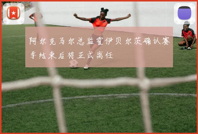 阿尔克马尔总监霍伊贝尔茨确认赛季结束后将正式离任