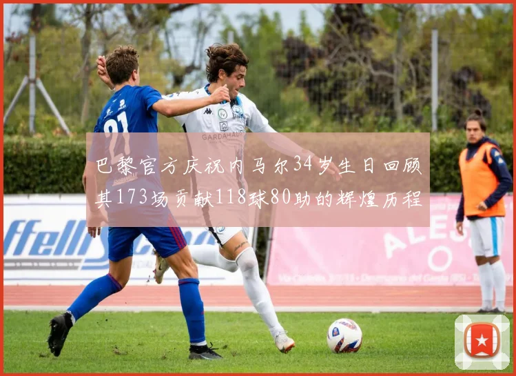 巴黎官方庆祝内马尔34岁生日回顾其173场贡献118球80助的辉煌历程