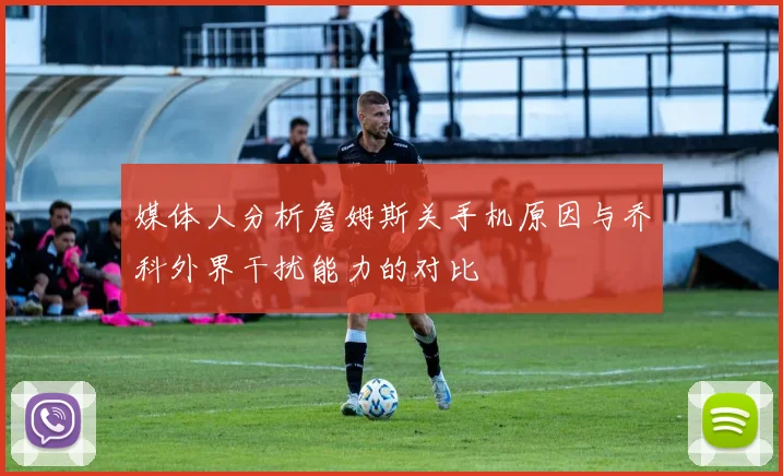 媒体人分析詹姆斯关手机原因与乔科外界干扰能力的对比