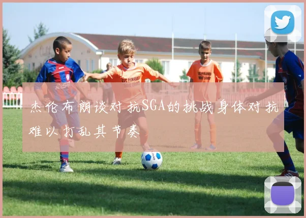 杰伦布朗谈对抗SGA的挑战身体对抗难以打乱其节奏