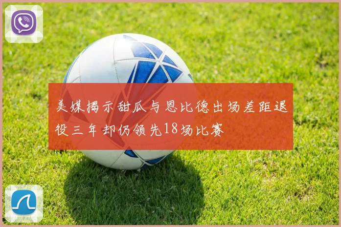 美媒揭示甜瓜与恩比德出场差距退役三年却仍领先18场比赛