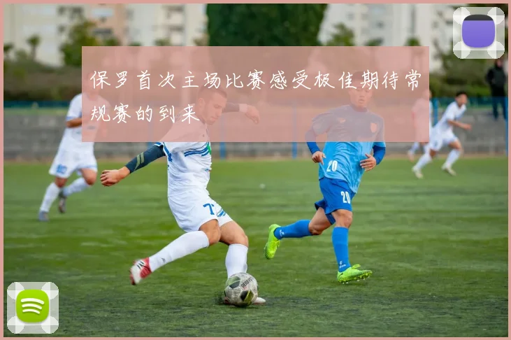 保罗首次主场比赛感受极佳期待常规赛的到来