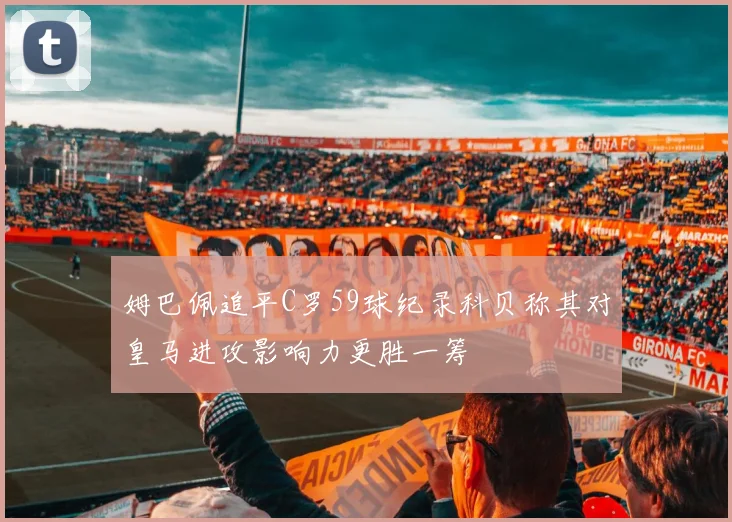 姆巴佩追平C罗59球纪录科贝称其对皇马进攻影响力更胜一筹