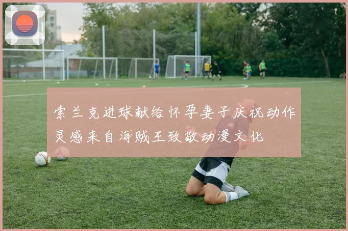 索兰克进球献给怀孕妻子庆祝动作灵感来自海贼王致敬动漫文化