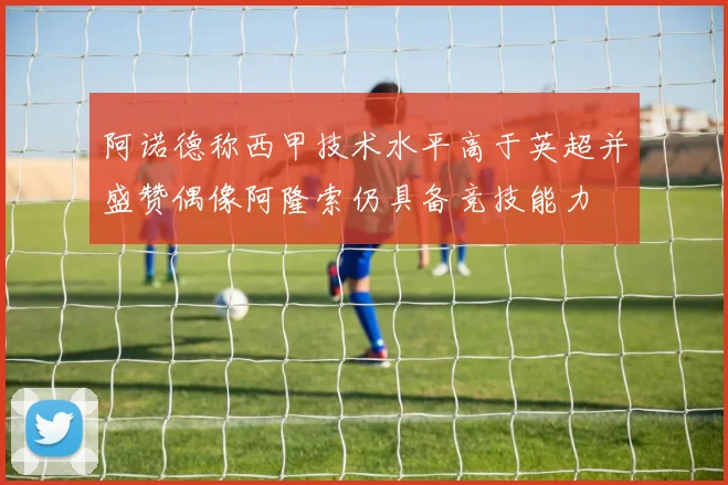 阿诺德称西甲技术水平高于英超并盛赞偶像阿隆索仍具备竞技能力