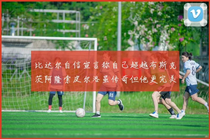 比达尔自信宣言称自己超越布斯克茨阿隆索皮尔洛虽传奇但他更完美