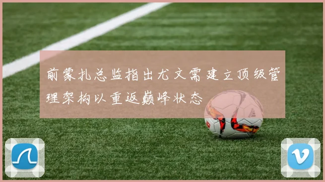 前蒙扎总监指出尤文需建立顶级管理架构以重返巅峰状态