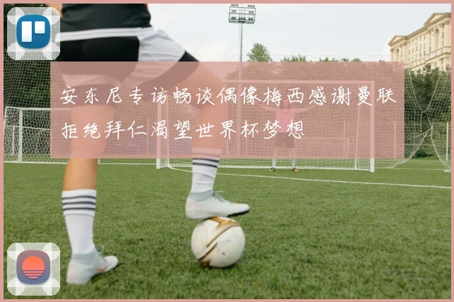 安东尼专访畅谈偶像梅西感谢曼联拒绝拜仁渴望世界杯梦想