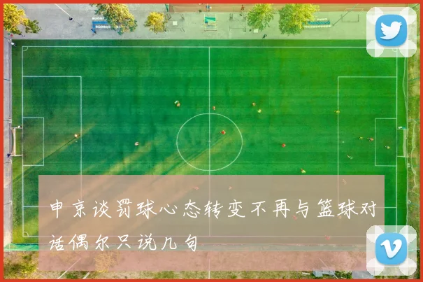 申京谈罚球心态转变不再与篮球对话偶尔只说几句