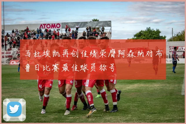 马杜埃凯再创佳绩荣膺阿森纳对布鲁日比赛最佳球员称号