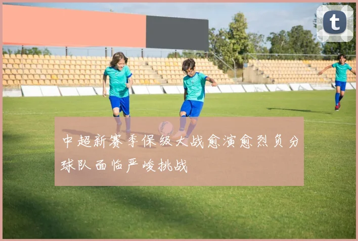 中超新赛季保级大战愈演愈烈负分球队面临严峻挑战