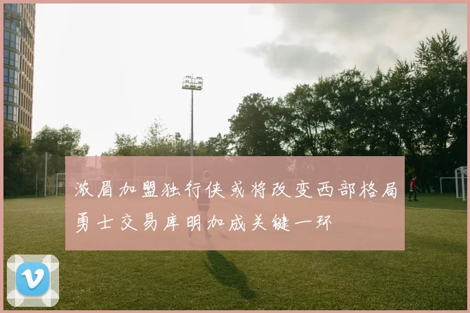 浓眉加盟独行侠或将改变西部格局勇士交易库明加成关键一环