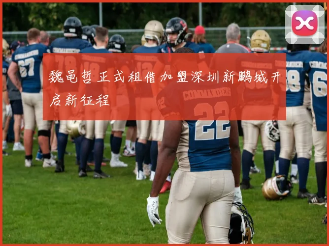 魏黾哲正式租借加盟深圳新鹏城开启新征程
