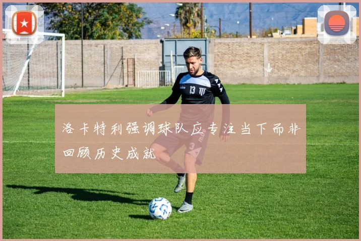 洛卡特利强调球队应专注当下而非回顾历史成就