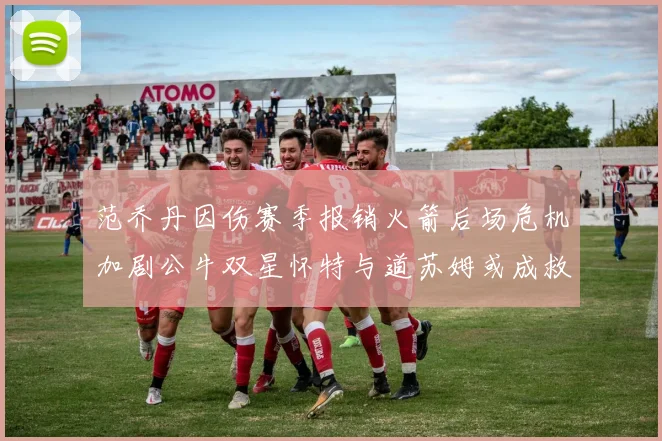 范乔丹因伤赛季报销火箭后场危机加剧公牛双星怀特与道苏姆或成救援希望