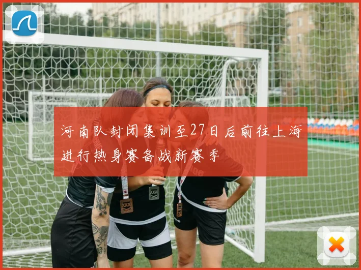 河南队封闭集训至27日后前往上海进行热身赛备战新赛季