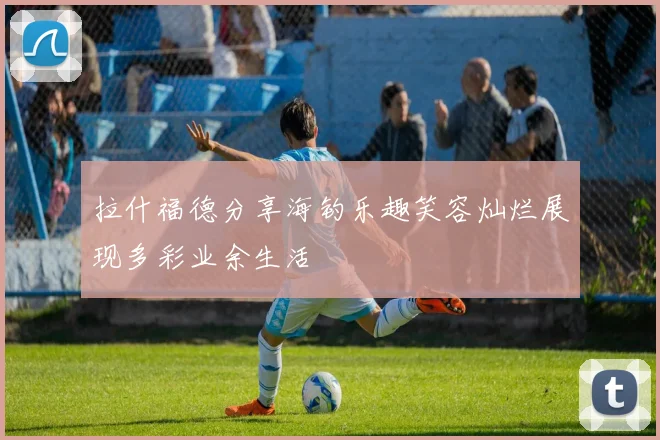 拉什福德分享海钓乐趣笑容灿烂展现多彩业余生活