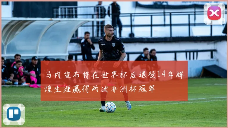 马内宣布将在世界杯后退役14年辉煌生涯赢得两次非洲杯冠军