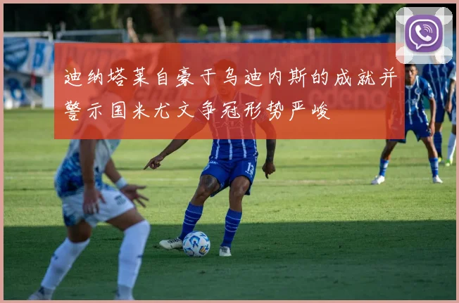 迪纳塔莱自豪于乌迪内斯的成就并警示国米尤文争冠形势严峻