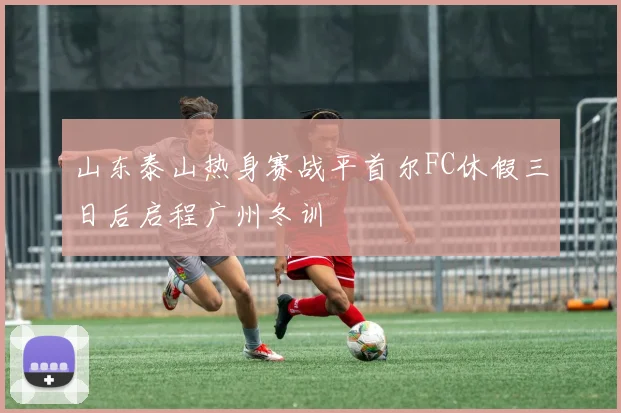 山东泰山热身赛战平首尔FC休假三日后启程广州冬训