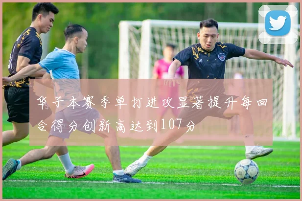 华子本赛季单打进攻显著提升每回合得分创新高达到107分