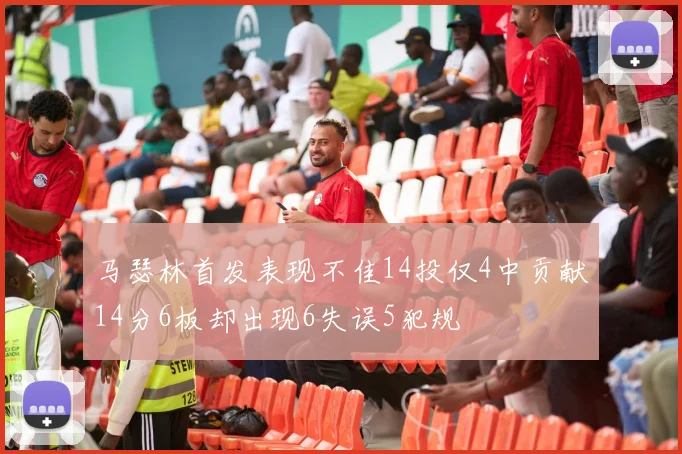 马瑟林首发表现不佳14投仅4中贡献14分6板却出现6失误5犯规