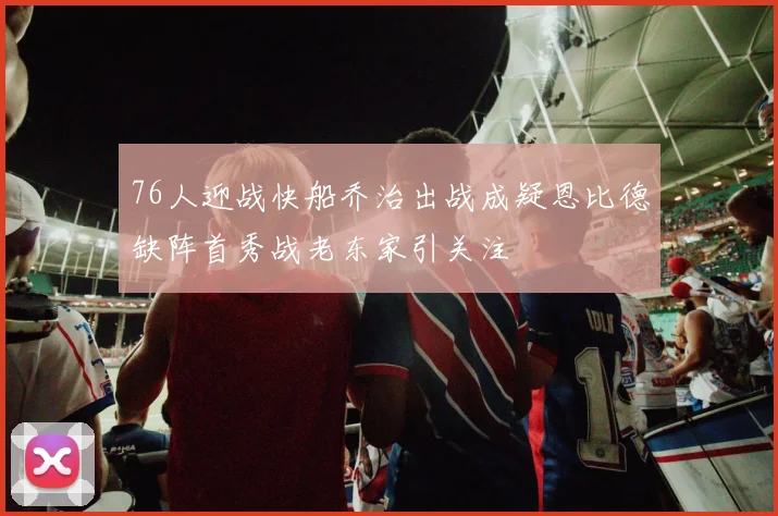 76人迎战快船乔治出战成疑恩比德缺阵首秀战老东家引关注