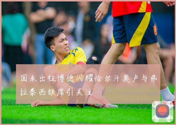 国米出征博德闪耀恰尔汗奥卢与弗拉泰西缺席引关注