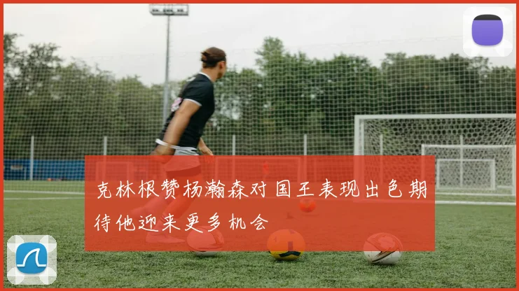 克林根赞杨瀚森对国王表现出色期待他迎来更多机会