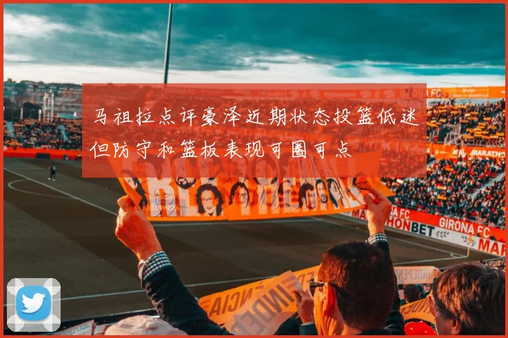马祖拉点评豪泽近期状态投篮低迷但防守和篮板表现可圈可点