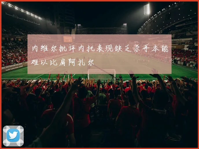 内维尔批评内托表现缺乏杀手本能难以比肩阿扎尔