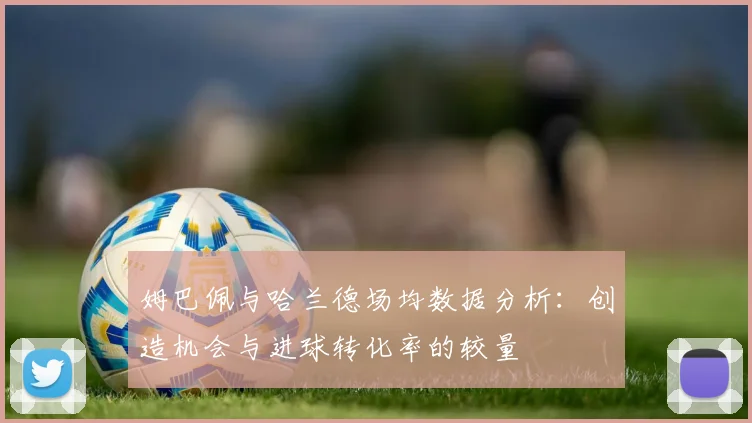姆巴佩与哈兰德场均数据分析：创造机会与进球转化率的较量