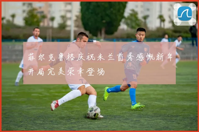 菲尔克鲁格庆祝米兰首秀感慨新年开局完美荣幸登场