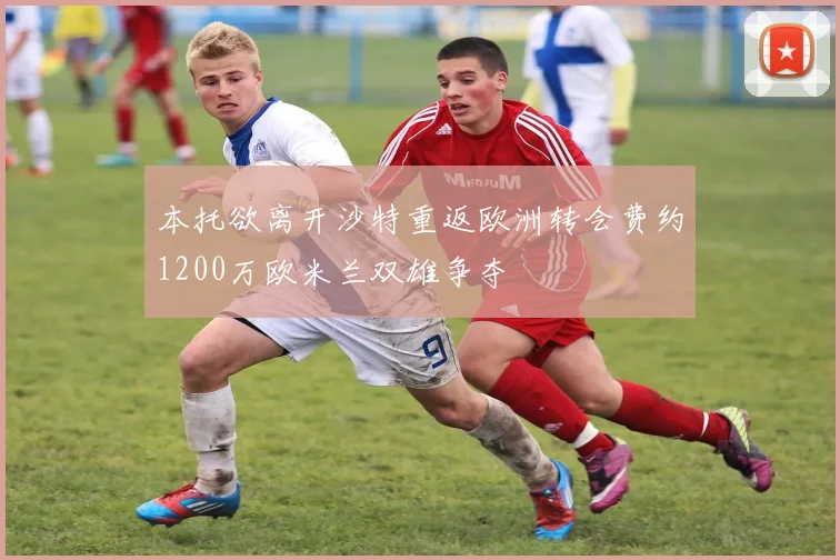 本托欲离开沙特重返欧洲转会费约1200万欧米兰双雄争夺