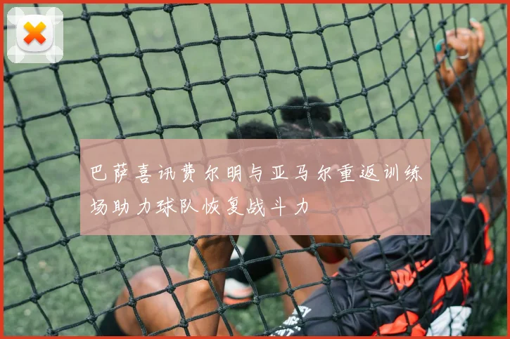 巴萨喜讯费尔明与亚马尔重返训练场助力球队恢复战斗力