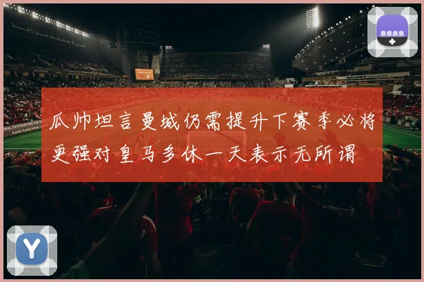 瓜帅坦言曼城仍需提升下赛季必将更强对皇马多休一天表示无所谓