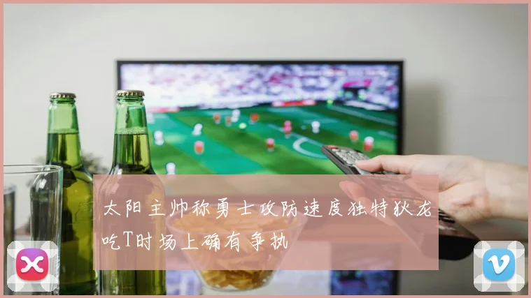太阳主帅称勇士攻防速度独特狄龙吃T时场上确有争执