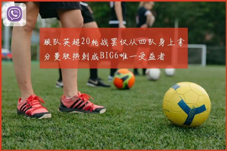 狼队英超20轮战罢仅从四队身上拿分曼联热刺成BIG6唯一受益者