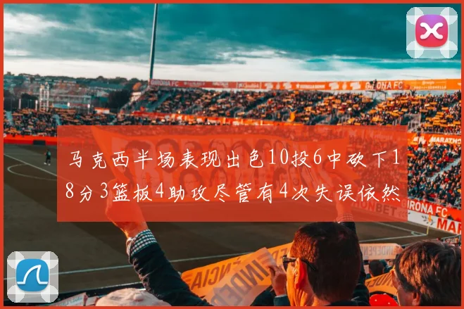 马克西半场表现出色10投6中砍下18分3篮板4助攻尽管有4次失误依然贡献良多