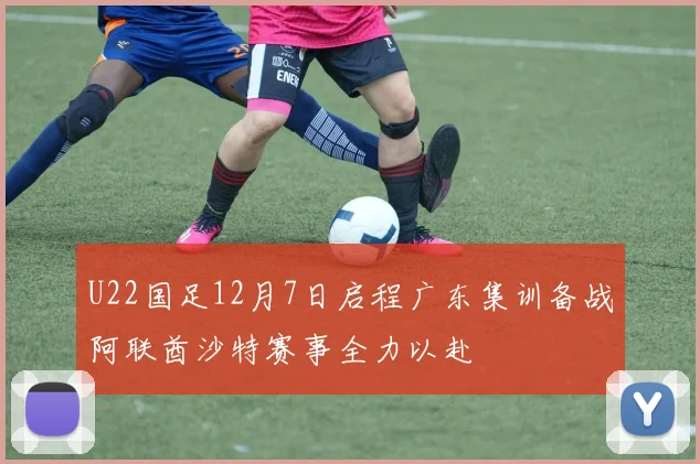 U22国足12月7日启程广东集训备战阿联酋沙特赛事全力以赴