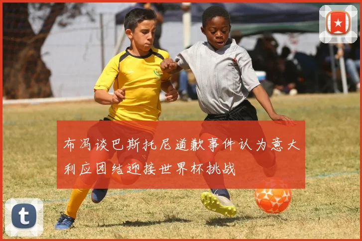 布冯谈巴斯托尼道歉事件认为意大利应团结迎接世界杯挑战