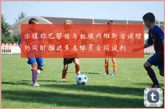 法媒称巴黎将与杜埃内维斯洽谈续约同时推进多名球员合同谈判