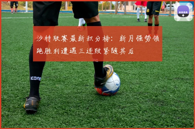 沙特联赛最新积分榜：新月强势领跑胜利遭遇三连败紧随其后