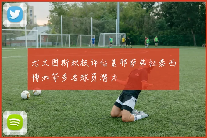 尤文图斯积极评估基耶萨弗拉泰西博加等多名球员潜力