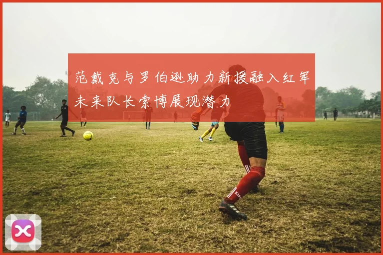 范戴克与罗伯逊助力新援融入红军未来队长索博展现潜力